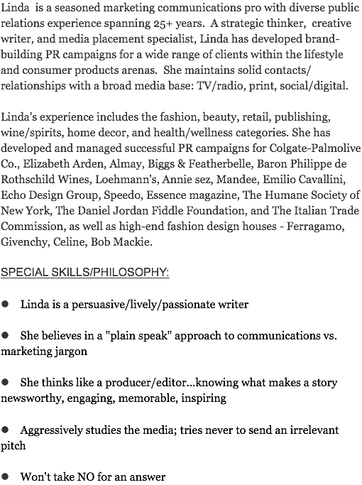 Linda is a seasoned marketing communications pro with diverse public relations experience spanning 25+ years. A strategic thinker, creative writer, and media placement specialist, Linda has developed brand-building PR campaigns for a wide range of clients within the lifestyle and consumer products arenas. She maintains solid contacts/relationships with a broad media base: TV/radio, print, social/digital. Linda's experience includes the fashion, beauty, retail, publishing, wine/spirits, home decor, and health/wellness categories. She has developed and managed successful PR campaigns for Colgate-Palmolive Co., Elizabeth Arden, Almay, Biggs & Featherbelle, Baron Philippe de Rothschild Wines, Loehmann's, Annie sez, Mandee, Emilio Cavallini, Echo Design Group, Speedo, Essence magazine, The Humane Society of New York, The Daniel Jordan Fiddle Foundation, and The Italian Trade Commission, as well as high-end fashion design houses - Ferragamo, Givenchy, Celine, Bob Mackie. SPECIAL SKILLS/PHILOSOPHY: l Linda is a persuasive/lively/passionate writer l She believes in a "plain speak" approach to communications vs. marketing jargon l She thinks like a producer/editor...knowing what makes a story newsworthy, engaging, memorable, inspiring l Aggressively studies the media; tries never to send an irrelevant pitch l Won't take NO for an answer