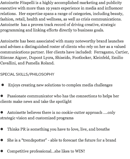 Antoinette Fitapelli is a highly accomplished marketing and publicity executive with more than 19 years experience in media and influencer relations. Her expertise spans a range of categories, including beauty, fashion, retail, health and wellness, as well as crisis communications. Antoinette has a proven track record of driving creative, strategic programming and linking efforts directly to business goals. Antoinette has been associated with many noteworthy brand launches and advises a distinguished roster of clients who rely on her as a valued communications partner. Her clients have included: Ferragamo, Cartier, Etienne Aigner, Dupont Lycra, Shiseido, Footlocker, Kleinfeld, Emilio Cavallini, and Pamella Roland. SPECIAL SKILLS/PHILOSOPHY l Enjoys creating new solutions to complex media challenges l Passionate communicator who has the connections to helps her clients make news and take the spotlight l Antoinette believes there is no cookie-cutter approach ….only strategic vision and customized programs l Thinks PR is something you have to love, live, and breathe l She is a “trendspotter" - able to forecast the future for a brand l Competitive professional…she likes to WIN!

